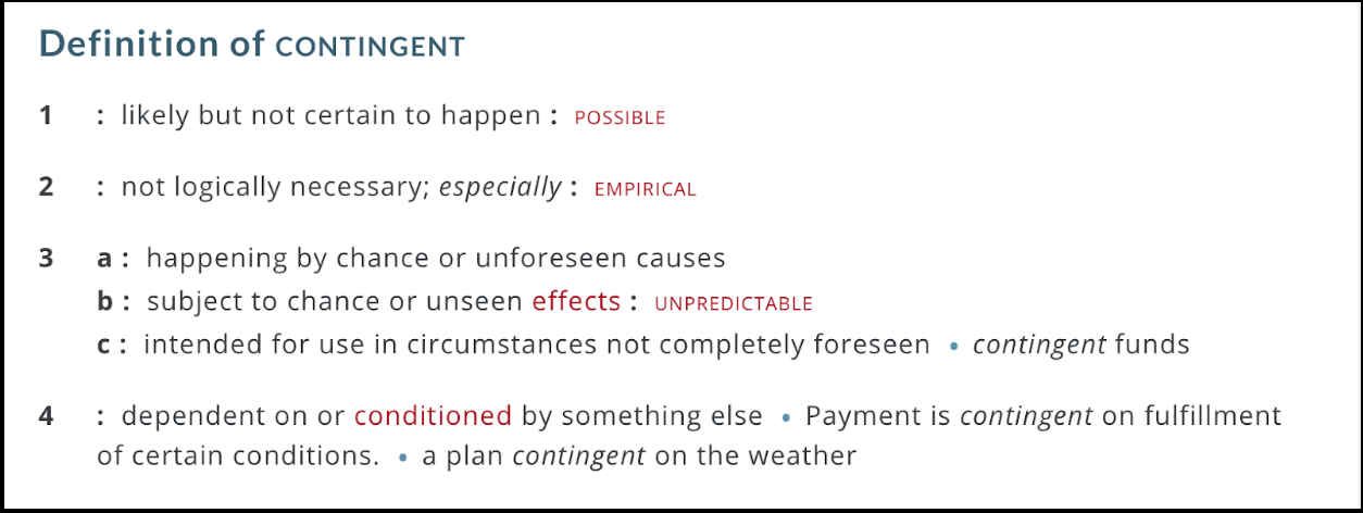 Definitions of contingency as defined by Merriam-Webster: possible, unpredictable, not fully known, conditioned by details
